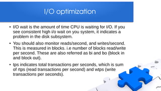 I/O optimization

●   I/O wait is the amount of time CPU is waiting for I/O. If you
    see consistent high i/o wait on you system, it indicates a
    problem in the disk subsystem.
●   You should also monitor reads/second, and writes/second.
    This is measured in blocks. i.e number of blocks read/write
    per second. These are also referred as bi and bo (block in
    and block out).
●   tps indicates total transactions per seconds, which is sum
    of rtps (read transactions per second) and wtps (write
    transactions per seconds).
 
