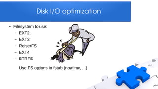 Disk I/O optimization

●   Filesystem to use:
    –   EXT2
    –   EXT3
    –   ReiserFS
    –   EXT4
    –   BTRFS

        Use FS options in fstab (noatime, ...)
 