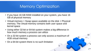 Memory Optimization

●   If you have 16 GB RAM installed on your system, you have 16
    GB of physical memory
●   Virtual memory = Swap space available on the disk + Physical
    memory. The virtual memory contains both user space and
    kernel space
●   Using either 32-bit or 64-bit system makes a big difference in
    how much memory a process can utilize
●   On a 32-bit system a process can only access a maximum of
    4GB virtual memory
●   On a 64-bit system there is no such limitation
 