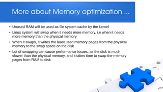More about Memory optimization ...
●   Unused RAM will be used as file system cache by the kernel
●   Linux system will swap when it needs more memory. i.e when it needs
    more memory than the physical memory
●   When it swaps, it writes the least used memory pages from the physical
    memory to the swap space on the disk
●   Lot of swapping can cause performance issues, as the disk is much
    slower than the physical memory, and it takes time to swap the memory
    pages from RAM to disk
 