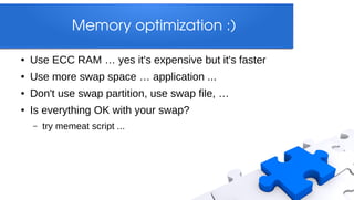 Memory optimization :)

●   Use ECC RAM … yes it's expensive but it's faster
●   Use more swap space … application ...
●   Don't use swap partition, use swap file, …
●   Is everything OK with your swap?
    –   try memeat script ...
 
