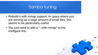 Samba tuning

●   Rebuild it with mmap support. In cases where you
    are serving up a large amount of small files, this
    seems to be particularly useful.
●   You just need to add a "--with-mmap" to the
    configure line.
 
