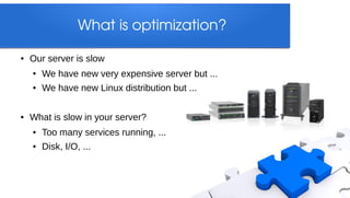 What is optimization?

●   Our server is slow
    ●   We have new very expensive server but ...
    ●   We have new Linux distribution but ...

●   What is slow in your server?
    ●   Too many services running, ...
    ●   Disk, I/O, ...
 