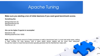 Apache Tuning
Make sure you starting a ton of initial daemons if you want good benchmark scores.
Something like:
MinSpareServers 20
MaxSpareServers 80
StartServers 32


this can be higher if apache is recompiled
MaxClients 256
MaxRequestsPerChild 10000


Note: Starting a massive amount of httpd processes is really a benchmark hack. In most real world cases, setting
a high number for max servers, and a sane spare server setting will be more than adequate.
It's just the instant on load that benchmarks typically generate that the StartServers helps with.
 