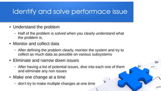Identify and solve performace issue

●   Understand the problem
    –   Half of the problem is solved when you clearly understand what
        the problem is.
●   Monitor and collect data
    –   After defining the problem clearly, monitor the system and try to
        collect as much data as possible on various subsystems
●   Eliminate and narrow down issues
    –   After having a list of potential issues, dive into each one of them
        and eliminate any non issues
●   Make one change at a time
    –   don’t try to make multiple changes at one time
 