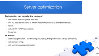 Server optimization

Optimization can include fine tuning of
●   web servers (Apache, lighttpd, nginx etc),
●   disk I/O, block devices, RAID or different filesystems (including SCSI and SSD devices),
●   kernel,
●   network I/O, TCP/IP network stack,
●   firewall etc.

as well as
●   databases optimization – benchmarking and profiling, finding bottlenecks, settings optimization;
●   data storages tuning;
●   disk and memory usage optimization
 