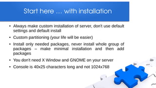 Start here … with installation

●   Always make custom installation of server, don't use default
    settings and default install
●   Custom partitioning (your life will be easier)
●   Install only needed packages, never install whole group of
    packages – make minimal installation and then add
    packages
●   You don't need X Window and GNOME on your server
●   Console is 40x25 characters long and not 1024x768
 