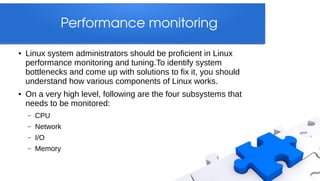 Performance monitoring

●   Linux system administrators should be proficient in Linux
    performance monitoring and tuning.To identify system
    bottlenecks and come up with solutions to fix it, you should
    understand how various components of Linux works.
●   On a very high level, following are the four subsystems that
    needs to be monitored:
    –   CPU
    –   Network
    –   I/O
    –   Memory
 
