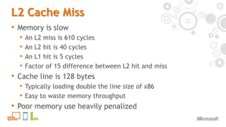 L2 Cache MissMemory is slowAn L2 miss is 610 cyclesAn L2 hit is 40 cyclesAn L1 hit is 5 cyclesFactor of 15 difference between L2 hit and missCache line is 128 bytesTypically loading double the line size of x86Easy to waste memory throughputPoor memory use heavily penalized