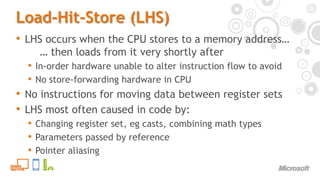 Load-Hit-Store (LHS)LHS occurs when the CPU stores to a memory address…	… then loads from it very shortly afterIn-order hardware unable to alter instruction flow to avoidNo store-forwarding hardware in CPUNo instructions for moving data between register setsLHS most often caused in code by:Changing register set, eg casts, combining math typesParameters passed by referencePointer aliasing