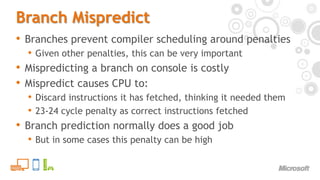 Branch MispredictBranches prevent compiler scheduling around penaltiesGiven other penalties, this can be very importantMispredicting a branch on console is costlyMispredict causes CPU to:Discard instructions it has fetched, thinking it needed them23-24 cycle penalty as correct instructions fetchedBranch prediction normally does a good jobBut in some cases this penalty can be high