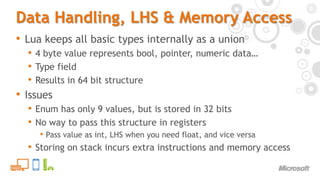 Data Handling, LHS & Memory AccessLua keeps all basic types internally as a union4 byte value represents bool, pointer, numeric data…Type fieldResults in 64 bit structureIssuesEnum has only 9 values, but is stored in 32 bitsNo way to pass this structure in registersPass value as int, LHS when you need float, and vice versaStoring on stack incurs extra instructions and memory access