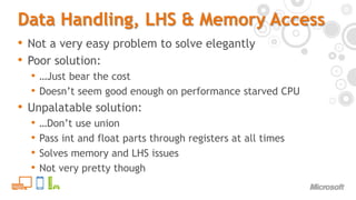 Data Handling, LHS & Memory AccessNot a very easy problem to solve elegantlyPoor solution:…Just bear the costDoesn’t seem good enough on performance starved CPUUnpalatable solution:…Don’t use unionPass int and float parts through registers at all timesSolves memory and LHS issuesNot very pretty though