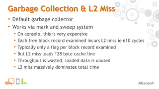 Garbage Collection & L2 MissDefault garbage collectorWorks via mark and sweep systemOn console, this is very expensiveEach free block record examined incurs L2 miss ie 610 cyclesTypically only a flag per block record examinedBut L2 miss loads 128 byte cache lineThroughput is wasted, loaded data is unusedL2 miss massively dominates total time