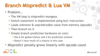 Branch Mispredict & Lua VMProblem…The VM loop is mispredict-mungousSwitch statement is implemented using bctr instructionLoads unknown & unpredictable value from memory (opcode)Then branch on itSimple branch prediction hardware on core:Has 6 bit global history and 2 bit prediction schemeDoesn’t have much of a chance in this caseMispredict penalty grows linearly with opcode count
