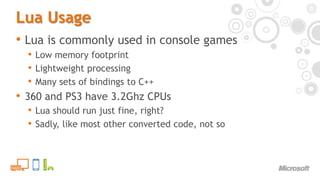 Lua UsageLua is commonly used in console gamesLow memory footprintLightweight processingMany sets of bindings to C++360 and PS3 have 3.2Ghz CPUsLua should run just fine, right?Sadly, like most other converted code, not so