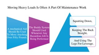 A mechanical Aid
Should Be Used
To Move Anything
Over Fifty Pounds.
The Buddy System
Should Used
Whenever Any
Hazardous Job Is
Being Performed
Moving Heavy Loads Is Often A Part Of Maintenance Work
Squatting Down,
Keeping The Back
Straight,
And Using The
Legs For Leverage.
 