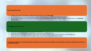 Early Fault Detection:
• Unlike some other technologies, ultrasound detects faults at an early stage.
• By identifying issues before they become visible to the human eye, it allows for timely intervention.
• Microscopic changes in friction forces, detectable early with ultrasound, provide a larger window of opportunity for scheduled
maintenance.
• Addressing problems at this stage empowers maintenance teams to limit downtime and overall maintenance costs
Versatility and Ease of Use:
• Ultrasound instruments are user-friendly and adaptable.
• Inspectors can customize their instruments to suit program needs and goals.
• Most detectors convert high-frequency ultrasound into audible sounds, which can be listened to with headphones.
• Some instruments provide visual indicators on bar graph displays or decibel measurements.
• Sophistication and simplicity coexist, making ultrasound a mainstream choice for predictive maintenance practitioners2
.
In summary, ultrasonic monitoring enhances reliability, prevents unexpected failures, and contributes to efficient maintenance practices i
n industrial settings
4
 