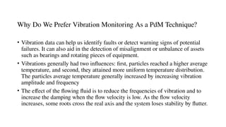 Why Do We Prefer Vibration Monitoring As a PdM Technique?
• Vibration data can help us identify faults or detect warning signs of potential
failures. It can also aid in the detection of misalignment or unbalance of assets
such as bearings and rotating pieces of equipment.
• Vibrations generally had two influences: first, particles reached a higher average
temperature, and second, they attained more uniform temperature distribution.
The particles average temperature generally increased by increasing vibration
amplitude and frequency
• The effect of the flowing fluid is to reduce the frequencies of vibration and to
increase the damping when the flow velocity is low. As the flow velocity
increases, some roots cross the real axis and the system loses stability by flutter.
 
