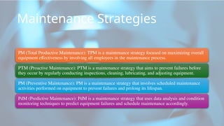 Maintenance Strategies
PM (Total Productive Maintenance): TPM is a maintenance strategy focused on maximizing overall
equipment effectiveness by involving all employees in the maintenance process.
PTM (Proactive Maintenance): PTM is a maintenance strategy that aims to prevent failures before
they occur by regularly conducting inspections, cleaning, lubricating, and adjusting equipment.
PM (Preventive Maintenance): PM is a maintenance strategy that involves scheduled maintenance
activities performed on equipment to prevent failures and prolong its lifespan.
PdM (Predictive Maintenance): PdM is a maintenance strategy that uses data analysis and condition
monitoring techniques to predict equipment failures and schedule maintenance accordingly.
 