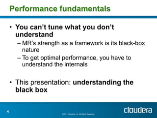 Performance fundamentals

    •  You can’t tune what you don’t
       understand
      –  MR’s strength as a framework is its black-box
         nature
      –  To get optimal performance, you have to
         understand the internals

    •  This presentation: understanding the
       black box

4
                      ©2011 Cloudera, Inc. All Rights Reserved.
 
