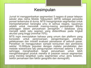 Kesimpulan
Jurnal ini menggambarkan segmentasi 5 negara di pasar telepon
seluler atas nama Mobile Telesystem (MTS) sebagai penyedia
ponsel terkemuka di dunia. MTS menginginkan segmentasi untuk
mempertahankan kerangka umu di semua negara, tujuannya
adalah untuk mencetak masing-masing perusahaan 80juta
pelanggan dalam perusahaan penagihan / database yang
menjadi salah satu segmen yang diidentifikasi pada tingkat
akurasi yang tinggi (minimal 70%).
MTS ingin menciptakan bahasa yang umum dan platform yang
konsisten untuk perencanaan, pengembangan, prioritas,
pelaksanaan dan inisiatif evaluasi pemasaran di seluruh pasar.
Penelitian ini menggunakan sampel konsumen dan pembisnis
sekitar 10.000juta populasi dengan melalui pendekatan dan
metode wawancara lalu pengumpulan informasi selama 1 tahun
sehingga menghasilkan target perusahaan untuk lebih
mengembangkan produk mereka di pasaran sesuai segmentasi
yang mereka targetkan (yaitu segmentasi umur, jenis kelamin,
sektor persahaan dan faktor geografis dan demografi).

 