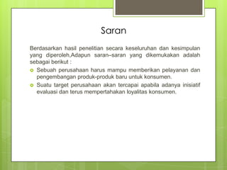Saran
Berdasarkan hasil penelitian secara keseluruhan dan kesimpulan
yang diperoleh,Adapun saran–saran yang dikemukakan adalah
sebagai berikut :
 Sebuah perusahaan harus mampu memberikan pelayanan dan
pengembangan produk-produk baru untuk konsumen.
 Suatu target perusahaan akan tercapai apabila adanya inisiatif
evaluasi dan terus mempertahakan loyalitas konsumen.

 
