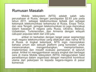 Rumusan Masalah
Mobile telesystem (MTS) adalah salah satu
perusahaan di Rusia, dengan pendapatan $2.93 juta pada
tahun 2011. sebagai telekomunikasi terbaik dan sebagai
kelompok telekomunikasi terkemuka di Rusia, Eropa Timur,
dan asia Tengah, jaringan telekomunikasi ini juga mencakup
dalam kawasan 6 negara yaitu Rusia, Ukraina, Belarus,
Uzbekistan, Turkmenistan, dan Armenia dengan wilayah
cakupan populasi lebih dari 230 juta.
artikel ini berkaitan dengan target pasar segmentasi
multi negara telekomunikasi yang dilakukan atas nama MTS
di Rusia. di tingkat kelompok, MTS ingin menciptakan
bahasa umum dan sebuah platform yang konsisten untuk
merencanakan,
mengembangkan,
memprioritaskan,
implementasi dan inisiatif evaluasi pemasaran di seluruh
pasar. Artikel ini menggambaran secara singkat dari berbagai
cara di mana Mobile telesystem (MTS) menggunakan hasil
penelitiannya dalam organisasi dengan menyoroti kontribusi
utama dari pekerjaan ini kepada negara-negara di pasar
komersial.

 