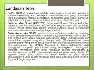 Landasan Teori






Kotler (2000:4) pemasaran adalah suatu proses sosial dan manajerial
dimana seseorang atau kelompok memperoleh apa yang dibutuhkan
yang diusahakan melalui penciptaan, pertukaran yang dapat memenuhi
kebutuhan, keinginan, dan permintaan seseorang atau kelompok.
Solomon dan Elnora (2003:232), target market ialah ”Group that a firm
selects to turn into customers as a result of segmentation and targeting”.
Setelah pasar dibagi-bagi dalam segmen-segmen, maka perusahaan
harus memutuskan suatu strategi target market.
Philip Kotler dkk (2003) dalam bukunya rethinking marketing, targeting
adalah strategi mengalokasikan sumber daya perusahaan secara efektif.
Tiga kriteria yang harus dipenuhi perusahaan dalam mengevaluasi dan
menentukan segmen yang akan ditarget, yaitu: (1) memastikan bahwa
segmen pasar yang dipilih cukup besar dan akan cukup menguntungkan
bagi perusahaan. (2) strategi targeting itu harus didasarkan pada
keunggulan kompetitif perusahaan yang bersangkutan. Keunggulan
kompetitif merupakan cara untuk mengukur apakah perusahaan itu
memiliki kekuatan untuk mendominasi segmen pasar yang dipilih. (3)
segmen pasar yang dibidik itu harus didasarkan pada situasi
persaingannya yang secara langsung atau tidak langsung mempengaruhi
daya tarik target segmen.

 