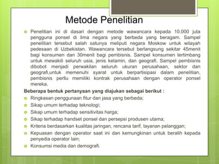 Metode Penelitian
Penelitian ini di dasari dengan metode wawancara kepada 10.000 juta
pengguna ponsel di lima negara yang berbeda yang beragam. Sampel
penelitian tersebut salah satunya meliputi negara Moskow untuk wilayah
pedesaan di Uzbekistan. Wawancara tersebut berlangsung sekitar 45menit
bagi konsumen dan 30menit bagi pembisnis. Sampel konsumen tertimbang
untuk mewakili seluruh usia, jenis kelamin, dan geografi. Sampel pembisnis
dibobot menjadi perwakilan seluruh ukuran perusahaan, sektor dan
geografi,untuk memenuhi syarat untuk berpartisipasi dalam penelitian,
pembisnis perllu memiliki kontrak perusahaan dengan operator ponsel
mereka.
Beberapa bentuk pertanyaan yang diajukan sebagai berikut :
 Ringkasan penggunaan fitur dan jasa yang berbeda;
 Sikap umum terhadap teknologi;
 Sikap umum terhadap sensitivitas harga;
 Sikap terhadap handset ponsel dan persepsi produsen utama;
 Kriteria berdasarkan kualitas jaringan, rencana tarif, layanan pelanggan;
 Kepuasan dengan operator saat ini dan kemungkinan untuk beralih kepada
penyedia operator lain;
 Konsumsi media dan demografi.


 