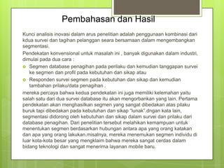 Pembahasan dan Hasil
Kunci analisis inovasi dalam arus penelitian adalah penggunaan kombinasi dari
kdua survei dan tagihan pelanggan seara bersamaan dalam mengembangkan
segmentasi.
Pendekatan konvensional untuk masalah ini , banyak digunakan dalam industri,
dimulai pada dua cara :
 Segmen database penagihan pada perilaku dan kemudian tanggapan survei
ke segmen dan profil pada kebutuhan dan sikap atau
 Responden survei segmen pada kebutuhan dan sikap dan kemudian
tambahan prilaku/data penagihan .
mereka percaya bahwa kedua pendekatan ini juga memiliki kelemahan yaitu
salah satu dari dua survei database itu akan mengorbankan yang lain. Pertama
pendekatan akan menghasilkan segmen yang sangat dibedakan atas pilaku
buruk tapi dibedakan pada kebutuhan dan sikap “lunak”.dngan kata lain,
segmentasi didorong oleh kebutuhan dan sikap dalam survei dan prilaku dari
database penagihan. Dari penelitian tersebut melahikan kemampuan untuk
menentukan segmen berdasarkan hubungan antara apa yang orang katakan
dan apa yang orang lakukan.misalnya, mereka menemukan segmen individu di
luar kota-kota besar yang mengklaim bahwa mereka sangat cerdas dalam
bidang teknologi dan sangat menerima layanan mobile baru.

 