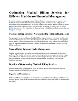 Optimizing Medical Billing Services for
Efficient Healthcare Financial Management
In modern healthcare, managing medical billing efficiently is paramount to the success of any
healthcare practice. With the complexities of billing codes, insurance claims, and payment
processing, healthcare professionals are turning to specialized Medical Billing Services to ensure
a seamless financial management process. This article delves into the significance of Medical
Billing Services, how they streamline the financial aspect of healthcare, and why outsourcing can
be a game-changer.
Medical Billing Services: Navigating the Financial Landscape
Navigating the intricate landscape of medical billing requires a blend of expertise, precision, and
dedication. Billing Services cater to healthcare providers, clinics, and hospitals by managing the
billing process, from claim submissions to payment follow-ups. These services utilize advanced
software and experienced professionals to ensure accuracy and compliance with ever-evolving
billing regulations.
Streamlining Revenue Cycle Management
Medical Billing Services are crucial in streamlining income cycle management for healthcare
performs. They handle various tasks such as patient registration, insurance verification, coding,
claim submission, and denial management. By optimizing each step of the revenue cycle, these
services minimize revenue leakage, expedite reimbursement, and enhance cash flow for
healthcare providers.
Benefits of Outsourcing Medical Billing Services
Outsourcing Medical Billing Services offers an array of benefits that contribute to efficient
financial management for healthcare practices:
Expertise and Compliance:
Professional Medical Billing Services are well-versed in medical coding, billing regulations, and
industry updates. They ensure accurate coding and compliance, reducing the risk of claim denials
and audits.
 