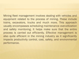 Mining fleet management involves dealing with vehicles and
equipment related to the process of mining. These include
trains, excavators, trucks and much more. This approach
usually encompasses scheduling maintenance overutilization
and safety monitoring. It helps make sure that the entire
process is carried out efficiently. Effective management is
also quite efficient in the mining industry as it significantly
impacts productivity control, cost, safety, and environmental
performance.
 