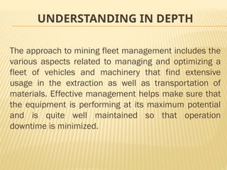 UNDERSTANDING IN DEPTH
The approach to mining fleet management includes the
various aspects related to managing and optimizing a
fleet of vehicles and machinery that find extensive
usage in the extraction as well as transportation of
materials. Effective management helps make sure that
the equipment is performing at its maximum potential
and is quite well maintained so that operation
downtime is minimized.
 
