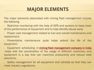 MAJOR ELEMENTS
The major elements associated with mining fleet management include
the following
· Real-time monitoring with the help of GPS and sensors to keep track
of the performance of equipment and to help identify issues early.
· Proper cost management related to fuel and overall maintenance and
replacement.
· Preventative maintenance quite helps extend the life of the
equipment.
· Equipment scheduling in mining fleet management company in India
helps with the coordination of the usage of different machinery and
equipment in a way that can maximize productivity and reduce total
downtime.
· Safety management for all equipment and vehicles so that they can
meet industry regulations.
 