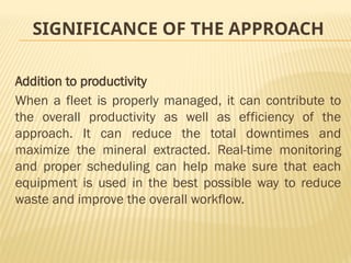 SIGNIFICANCE OF THE APPROACH
Addition to productivity
When a fleet is properly managed, it can contribute to
the overall productivity as well as efficiency of the
approach. It can reduce the total downtimes and
maximize the mineral extracted. Real-time monitoring
and proper scheduling can help make sure that each
equipment is used in the best possible way to reduce
waste and improve the overall workflow.
 