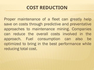 COST REDUCTION
Proper maintenance of a fleet can greatly help
save on costs through predictive and preventative
approaches to maintenance mining. Companies
can reduce the overall costs involved in the
approach. Fuel consumption can also be
optimized to bring in the best performance while
reducing total cost.
 