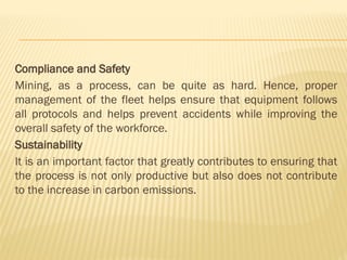 Compliance and Safety
Mining, as a process, can be quite as hard. Hence, proper
management of the fleet helps ensure that equipment follows
all protocols and helps prevent accidents while improving the
overall safety of the workforce.
Sustainability
It is an important factor that greatly contributes to ensuring that
the process is not only productive but also does not contribute
to the increase in carbon emissions.
 