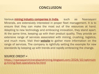 CONCLUSION
Various mining industry companies in India, such as Naaraayani
Minerals, are extensively interested in proper fleet management. It is to
ensure that they can make the most out of the resources at hand.
Adapting to new technology and embracing innovation, they stand apart.
At the same time, keeping up with their product quality. They provide an
extensive range of services associated with mining, crushing, logistics,
and much more. Visit their website to gather more information on the
range of services. The company is rightfully setting the example for new
standards by keeping up with trends and rapidly embracing the change.
SOURCE CREDIT =
https://naaraayanimineralsandmining.blogspot.com/2024/10/optimizin
g-mining-fleet-operations-for.html
 
