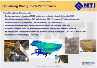 Commercial-in-Confidence
Optimizing Mining Truck Performance
Project Completed & Implemented
•• Design review and reDesign review and re--designdesign of MSD bodies for overburden & coal - Caterpillar USA
•• Identified root cause/s of failureIdentified root cause/s of failure CAT MSD bodies, CAT 793 chassis, DT Hi-Load bodies etc.
• Develop inspection strategies for risk managementstrategies for risk management for various trucks
• Developed alternative repair techniques/modificationsalternative repair techniques/modifications for improved repair lifeDeveloped alternative repair techniques/modificationsalternative repair techniques/modifications for improved repair life.
•• Haul road condition indexHaul road condition index for mines to minimize truck damage and maximize truck life
• FE analysis and stress measurements on trucks on various truck types – CAT 793, KOMATSU 930
• Asset replacement strategies - planning
Copyright © 2008 Monash University. All rights reserved.
 
