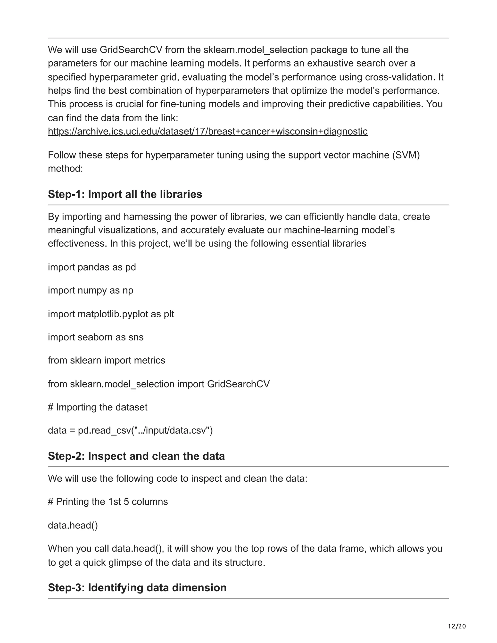 12/20
We will use GridSearchCV from the sklearn.model_selection package to tune all the
parameters for our machine learning models. It performs an exhaustive search over a
specified hyperparameter grid, evaluating the model’s performance using cross-validation. It
helps find the best combination of hyperparameters that optimize the model’s performance.
This process is crucial for fine-tuning models and improving their predictive capabilities. You
can find the data from the link:
https://archive.ics.uci.edu/dataset/17/breast+cancer+wisconsin+diagnostic
Follow these steps for hyperparameter tuning using the support vector machine (SVM)
method:
Step-1: Import all the libraries
By importing and harnessing the power of libraries, we can efficiently handle data, create
meaningful visualizations, and accurately evaluate our machine-learning model’s
effectiveness. In this project, we’ll be using the following essential libraries
import pandas as pd
import numpy as np
import matplotlib.pyplot as plt
import seaborn as sns
from sklearn import metrics
from sklearn.model_selection import GridSearchCV
# Importing the dataset
data = pd.read_csv("../input/data.csv")
Step-2: Inspect and clean the data
We will use the following code to inspect and clean the data:
# Printing the 1st 5 columns
data.head()
When you call data.head(), it will show you the top rows of the data frame, which allows you
to get a quick glimpse of the data and its structure.
Step-3: Identifying data dimension
 