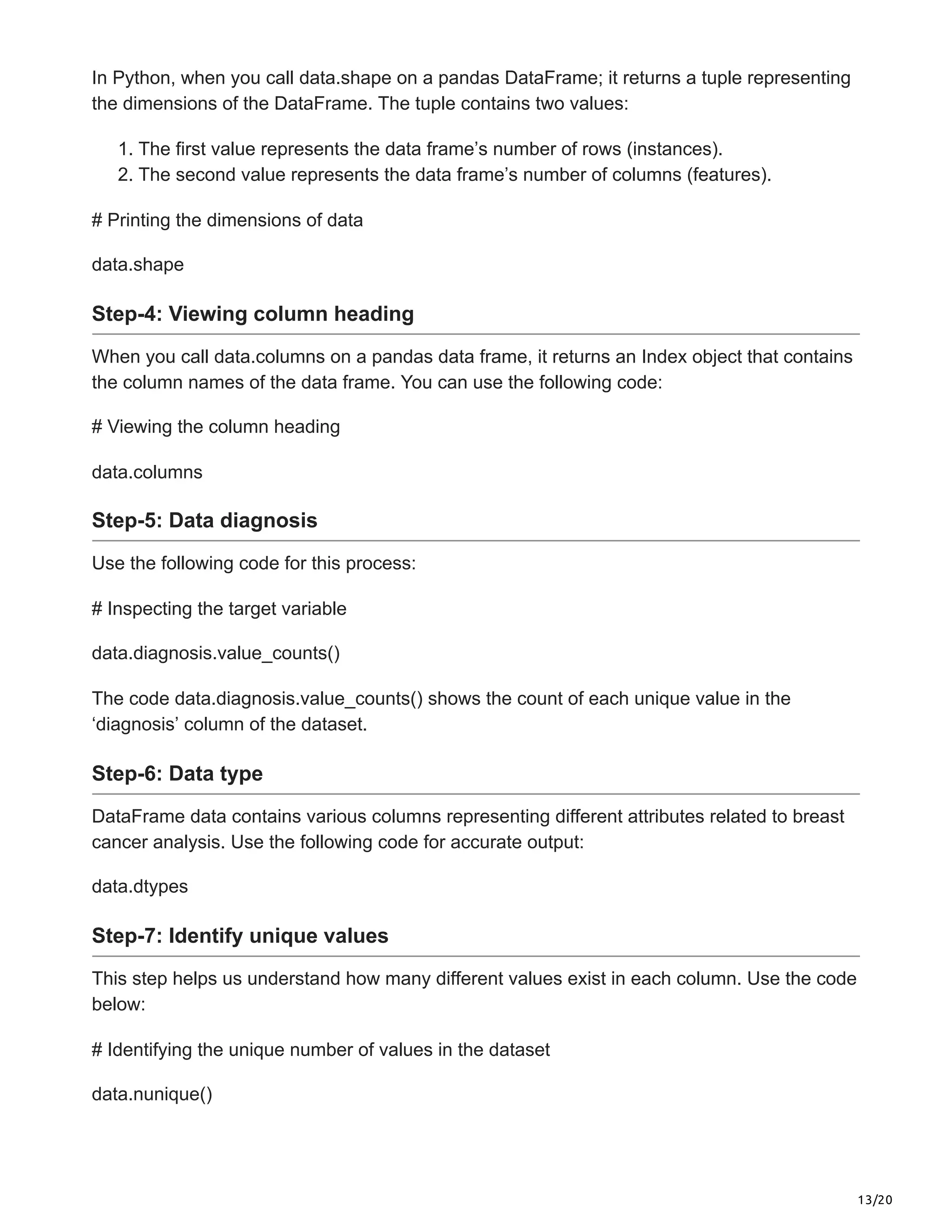 13/20
In Python, when you call data.shape on a pandas DataFrame; it returns a tuple representing
the dimensions of the DataFrame. The tuple contains two values:
1. The first value represents the data frame’s number of rows (instances).
2. The second value represents the data frame’s number of columns (features).
# Printing the dimensions of data
data.shape
Step-4: Viewing column heading
When you call data.columns on a pandas data frame, it returns an Index object that contains
the column names of the data frame. You can use the following code:
# Viewing the column heading
data.columns
Step-5: Data diagnosis
Use the following code for this process:
# Inspecting the target variable
data.diagnosis.value_counts()
The code data.diagnosis.value_counts() shows the count of each unique value in the
‘diagnosis’ column of the dataset.
Step-6: Data type
DataFrame data contains various columns representing different attributes related to breast
cancer analysis. Use the following code for accurate output:
data.dtypes
Step-7: Identify unique values
This step helps us understand how many different values exist in each column. Use the code
below:
# Identifying the unique number of values in the dataset
data.nunique()
 