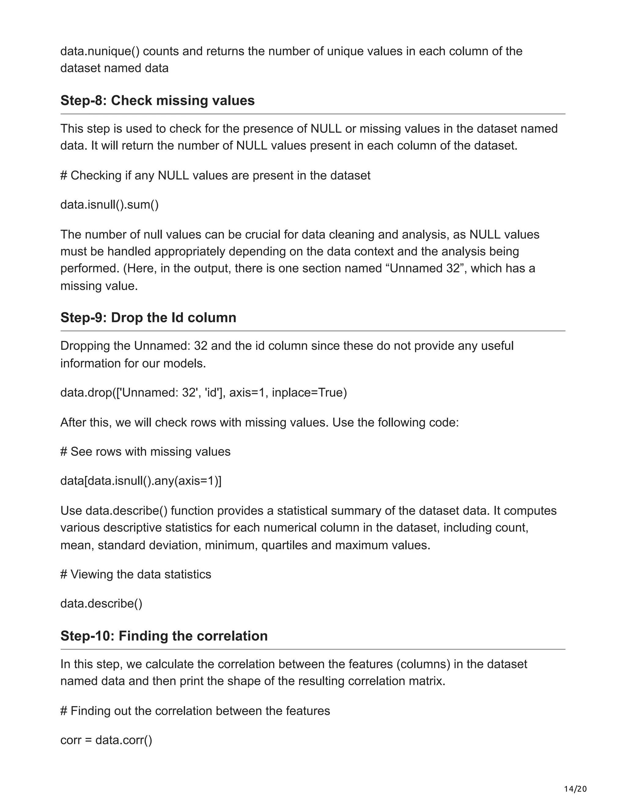 14/20
data.nunique() counts and returns the number of unique values in each column of the
dataset named data
Step-8: Check missing values
This step is used to check for the presence of NULL or missing values in the dataset named
data. It will return the number of NULL values present in each column of the dataset.
# Checking if any NULL values are present in the dataset
data.isnull().sum()
The number of null values can be crucial for data cleaning and analysis, as NULL values
must be handled appropriately depending on the data context and the analysis being
performed. (Here, in the output, there is one section named “Unnamed 32”, which has a
missing value.
Step-9: Drop the Id column
Dropping the Unnamed: 32 and the id column since these do not provide any useful
information for our models.
data.drop(['Unnamed: 32', 'id'], axis=1, inplace=True)
After this, we will check rows with missing values. Use the following code:
# See rows with missing values
data[data.isnull().any(axis=1)]
Use data.describe() function provides a statistical summary of the dataset data. It computes
various descriptive statistics for each numerical column in the dataset, including count,
mean, standard deviation, minimum, quartiles and maximum values.
# Viewing the data statistics
data.describe()
Step-10: Finding the correlation
In this step, we calculate the correlation between the features (columns) in the dataset
named data and then print the shape of the resulting correlation matrix.
# Finding out the correlation between the features
corr = data.corr()
 