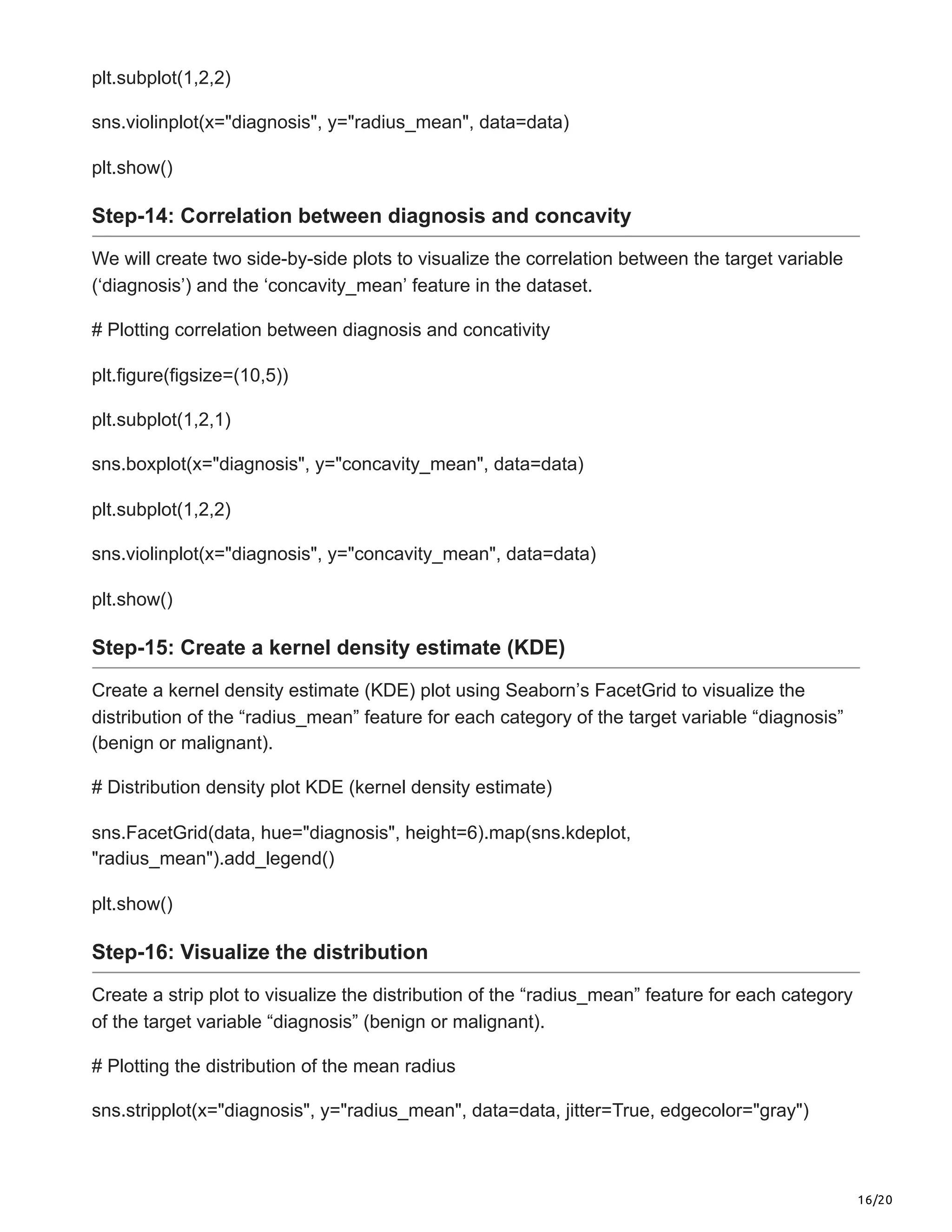 16/20
plt.subplot(1,2,2)
sns.violinplot(x="diagnosis", y="radius_mean", data=data)
plt.show()
Step-14: Correlation between diagnosis and concavity
We will create two side-by-side plots to visualize the correlation between the target variable
(‘diagnosis’) and the ‘concavity_mean’ feature in the dataset.
# Plotting correlation between diagnosis and concativity
plt.figure(figsize=(10,5))
plt.subplot(1,2,1)
sns.boxplot(x="diagnosis", y="concavity_mean", data=data)
plt.subplot(1,2,2)
sns.violinplot(x="diagnosis", y="concavity_mean", data=data)
plt.show()
Step-15: Create a kernel density estimate (KDE)
Create a kernel density estimate (KDE) plot using Seaborn’s FacetGrid to visualize the
distribution of the “radius_mean” feature for each category of the target variable “diagnosis”
(benign or malignant).
# Distribution density plot KDE (kernel density estimate)
sns.FacetGrid(data, hue="diagnosis", height=6).map(sns.kdeplot,
"radius_mean").add_legend()
plt.show()
Step-16: Visualize the distribution
Create a strip plot to visualize the distribution of the “radius_mean” feature for each category
of the target variable “diagnosis” (benign or malignant).
# Plotting the distribution of the mean radius
sns.stripplot(x="diagnosis", y="radius_mean", data=data, jitter=True, edgecolor="gray")
 