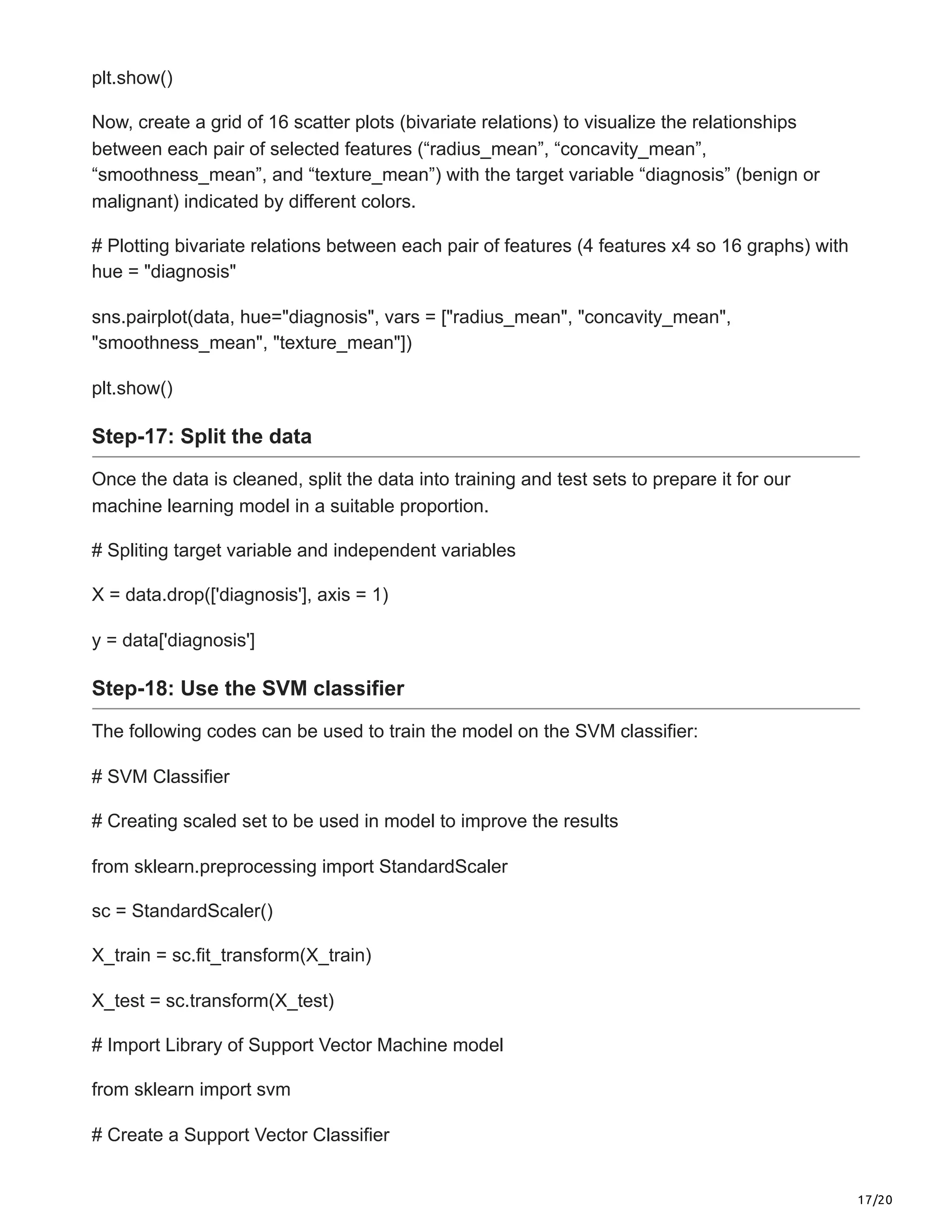 17/20
plt.show()
Now, create a grid of 16 scatter plots (bivariate relations) to visualize the relationships
between each pair of selected features (“radius_mean”, “concavity_mean”,
“smoothness_mean”, and “texture_mean”) with the target variable “diagnosis” (benign or
malignant) indicated by different colors.
# Plotting bivariate relations between each pair of features (4 features x4 so 16 graphs) with
hue = "diagnosis"
sns.pairplot(data, hue="diagnosis", vars = ["radius_mean", "concavity_mean",
"smoothness_mean", "texture_mean"])
plt.show()
Step-17: Split the data
Once the data is cleaned, split the data into training and test sets to prepare it for our
machine learning model in a suitable proportion.
# Spliting target variable and independent variables
X = data.drop(['diagnosis'], axis = 1)
y = data['diagnosis']
Step-18: Use the SVM classifier
The following codes can be used to train the model on the SVM classifier:
# SVM Classifier
# Creating scaled set to be used in model to improve the results
from sklearn.preprocessing import StandardScaler
sc = StandardScaler()
X_train = sc.fit_transform(X_train)
X_test = sc.transform(X_test)
# Import Library of Support Vector Machine model
from sklearn import svm
# Create a Support Vector Classifier
 