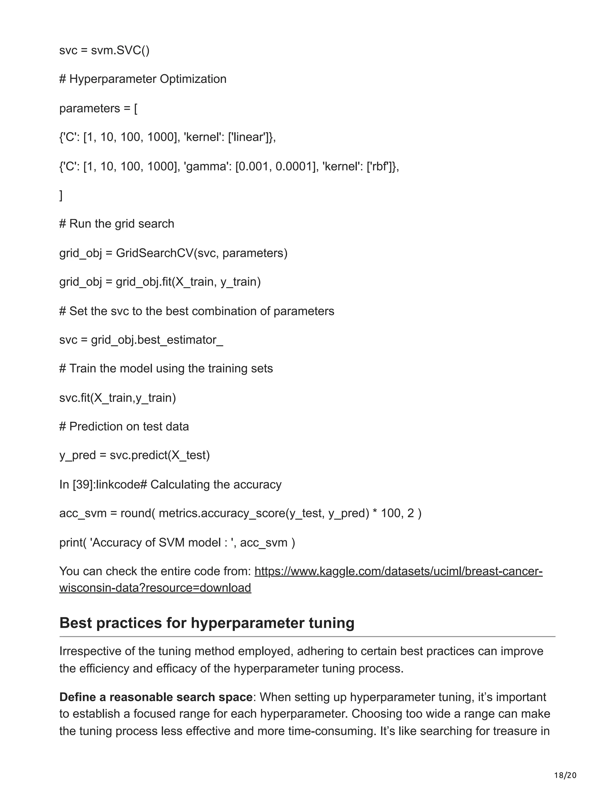 18/20
svc = svm.SVC()
# Hyperparameter Optimization
parameters = [
{'C': [1, 10, 100, 1000], 'kernel': ['linear']},
{'C': [1, 10, 100, 1000], 'gamma': [0.001, 0.0001], 'kernel': ['rbf']},
]
# Run the grid search
grid_obj = GridSearchCV(svc, parameters)
grid_obj = grid_obj.fit(X_train, y_train)
# Set the svc to the best combination of parameters
svc = grid_obj.best_estimator_
# Train the model using the training sets
svc.fit(X_train,y_train)
# Prediction on test data
y_pred = svc.predict(X_test)
In [39]:linkcode# Calculating the accuracy
acc_svm = round( metrics.accuracy_score(y_test, y_pred) * 100, 2 )
print( 'Accuracy of SVM model : ', acc_svm )
You can check the entire code from: https://www.kaggle.com/datasets/uciml/breast-cancer-
wisconsin-data?resource=download
Best practices for hyperparameter tuning
Irrespective of the tuning method employed, adhering to certain best practices can improve
the efficiency and efficacy of the hyperparameter tuning process.
Define a reasonable search space: When setting up hyperparameter tuning, it’s important
to establish a focused range for each hyperparameter. Choosing too wide a range can make
the tuning process less effective and more time-consuming. It’s like searching for treasure in
 