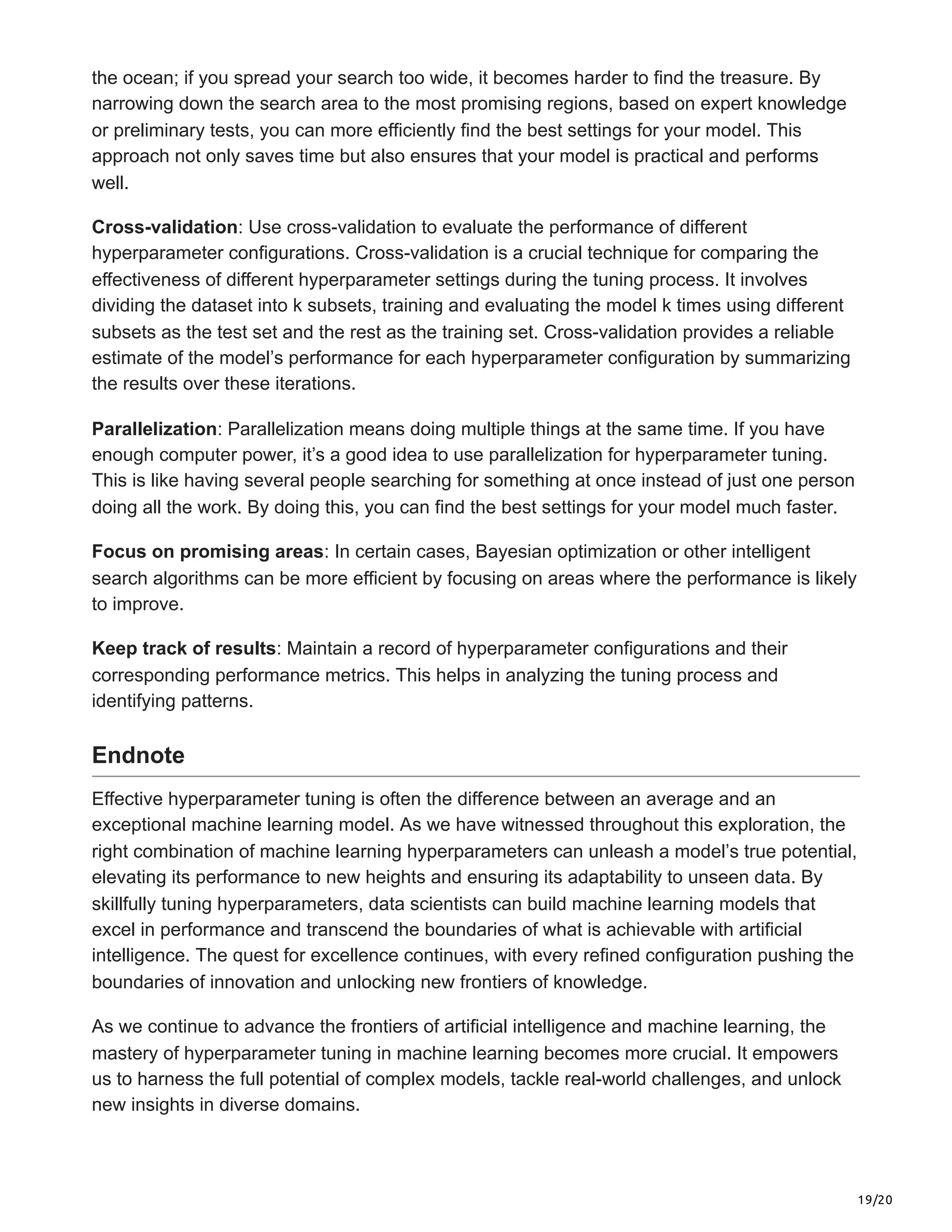 19/20
the ocean; if you spread your search too wide, it becomes harder to find the treasure. By
narrowing down the search area to the most promising regions, based on expert knowledge
or preliminary tests, you can more efficiently find the best settings for your model. This
approach not only saves time but also ensures that your model is practical and performs
well.
Cross-validation: Use cross-validation to evaluate the performance of different
hyperparameter configurations. Cross-validation is a crucial technique for comparing the
effectiveness of different hyperparameter settings during the tuning process. It involves
dividing the dataset into k subsets, training and evaluating the model k times using different
subsets as the test set and the rest as the training set. Cross-validation provides a reliable
estimate of the model’s performance for each hyperparameter configuration by summarizing
the results over these iterations.
Parallelization: Parallelization means doing multiple things at the same time. If you have
enough computer power, it’s a good idea to use parallelization for hyperparameter tuning.
This is like having several people searching for something at once instead of just one person
doing all the work. By doing this, you can find the best settings for your model much faster.
Focus on promising areas: In certain cases, Bayesian optimization or other intelligent
search algorithms can be more efficient by focusing on areas where the performance is likely
to improve.
Keep track of results: Maintain a record of hyperparameter configurations and their
corresponding performance metrics. This helps in analyzing the tuning process and
identifying patterns.
Endnote
Effective hyperparameter tuning is often the difference between an average and an
exceptional machine learning model. As we have witnessed throughout this exploration, the
right combination of machine learning hyperparameters can unleash a model’s true potential,
elevating its performance to new heights and ensuring its adaptability to unseen data. By
skillfully tuning hyperparameters, data scientists can build machine learning models that
excel in performance and transcend the boundaries of what is achievable with artificial
intelligence. The quest for excellence continues, with every refined configuration pushing the
boundaries of innovation and unlocking new frontiers of knowledge.
As we continue to advance the frontiers of artificial intelligence and machine learning, the
mastery of hyperparameter tuning in machine learning becomes more crucial. It empowers
us to harness the full potential of complex models, tackle real-world challenges, and unlock
new insights in diverse domains.
 
