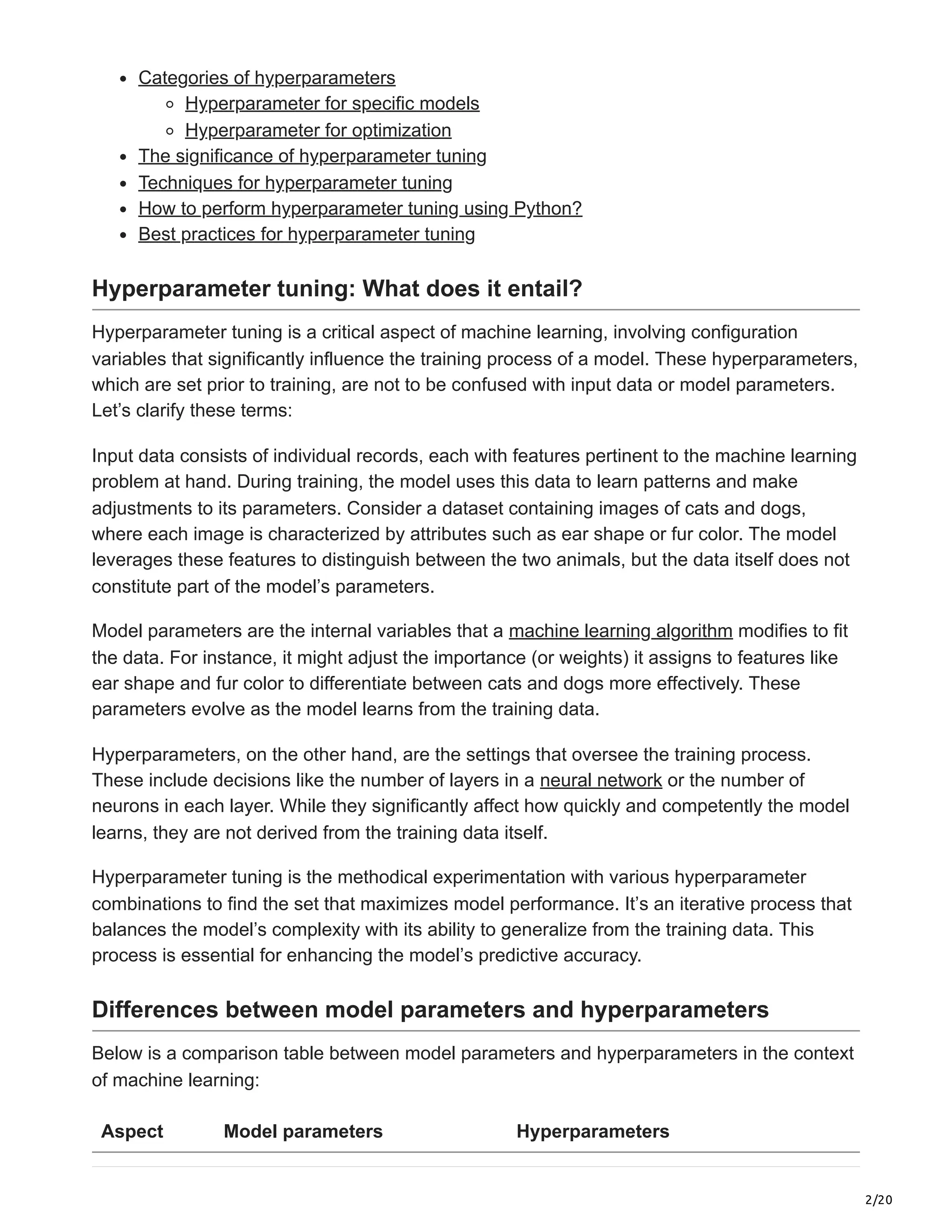 2/20
Categories of hyperparameters
Hyperparameter for specific models
Hyperparameter for optimization
The significance of hyperparameter tuning
Techniques for hyperparameter tuning
How to perform hyperparameter tuning using Python?
Best practices for hyperparameter tuning
Hyperparameter tuning: What does it entail?
Hyperparameter tuning is a critical aspect of machine learning, involving configuration
variables that significantly influence the training process of a model. These hyperparameters,
which are set prior to training, are not to be confused with input data or model parameters.
Let’s clarify these terms:
Input data consists of individual records, each with features pertinent to the machine learning
problem at hand. During training, the model uses this data to learn patterns and make
adjustments to its parameters. Consider a dataset containing images of cats and dogs,
where each image is characterized by attributes such as ear shape or fur color. The model
leverages these features to distinguish between the two animals, but the data itself does not
constitute part of the model’s parameters.
Model parameters are the internal variables that a machine learning algorithm modifies to fit
the data. For instance, it might adjust the importance (or weights) it assigns to features like
ear shape and fur color to differentiate between cats and dogs more effectively. These
parameters evolve as the model learns from the training data.
Hyperparameters, on the other hand, are the settings that oversee the training process.
These include decisions like the number of layers in a neural network or the number of
neurons in each layer. While they significantly affect how quickly and competently the model
learns, they are not derived from the training data itself.
Hyperparameter tuning is the methodical experimentation with various hyperparameter
combinations to find the set that maximizes model performance. It’s an iterative process that
balances the model’s complexity with its ability to generalize from the training data. This
process is essential for enhancing the model’s predictive accuracy.
Differences between model parameters and hyperparameters
Below is a comparison table between model parameters and hyperparameters in the context
of machine learning:
Aspect Model parameters Hyperparameters
 