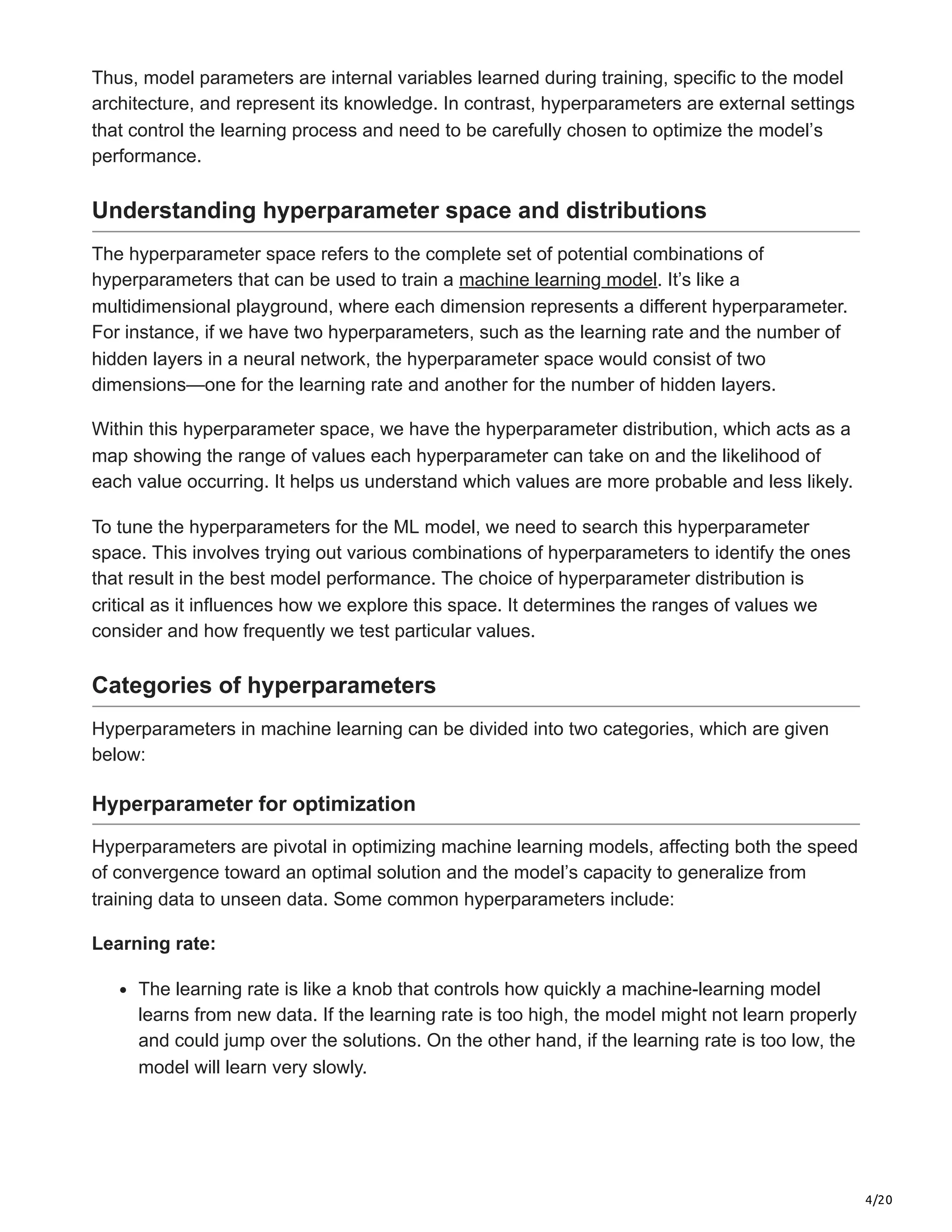 4/20
Thus, model parameters are internal variables learned during training, specific to the model
architecture, and represent its knowledge. In contrast, hyperparameters are external settings
that control the learning process and need to be carefully chosen to optimize the model’s
performance.
Understanding hyperparameter space and distributions
The hyperparameter space refers to the complete set of potential combinations of
hyperparameters that can be used to train a machine learning model. It’s like a
multidimensional playground, where each dimension represents a different hyperparameter.
For instance, if we have two hyperparameters, such as the learning rate and the number of
hidden layers in a neural network, the hyperparameter space would consist of two
dimensions—one for the learning rate and another for the number of hidden layers.
Within this hyperparameter space, we have the hyperparameter distribution, which acts as a
map showing the range of values each hyperparameter can take on and the likelihood of
each value occurring. It helps us understand which values are more probable and less likely.
To tune the hyperparameters for the ML model, we need to search this hyperparameter
space. This involves trying out various combinations of hyperparameters to identify the ones
that result in the best model performance. The choice of hyperparameter distribution is
critical as it influences how we explore this space. It determines the ranges of values we
consider and how frequently we test particular values.
Categories of hyperparameters
Hyperparameters in machine learning can be divided into two categories, which are given
below:
Hyperparameter for optimization
Hyperparameters are pivotal in optimizing machine learning models, affecting both the speed
of convergence toward an optimal solution and the model’s capacity to generalize from
training data to unseen data. Some common hyperparameters include:
Learning rate:
The learning rate is like a knob that controls how quickly a machine-learning model
learns from new data. If the learning rate is too high, the model might not learn properly
and could jump over the solutions. On the other hand, if the learning rate is too low, the
model will learn very slowly.
 