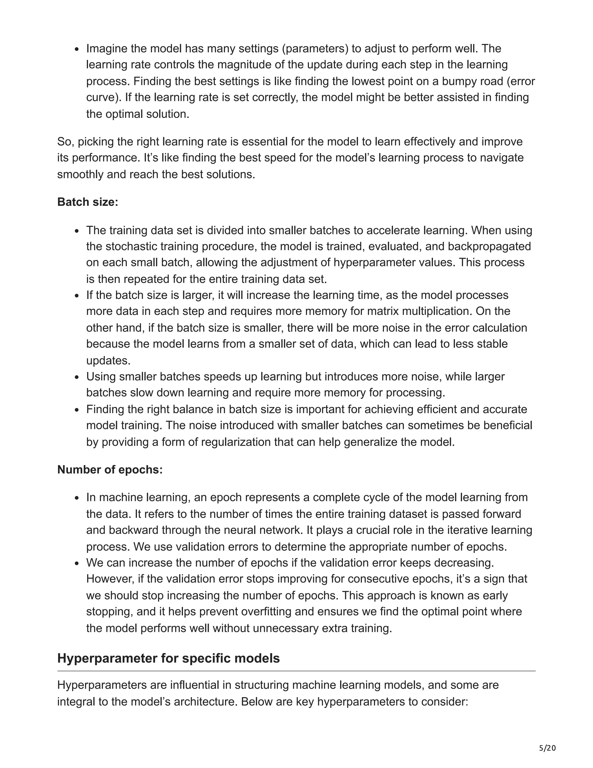 5/20
Imagine the model has many settings (parameters) to adjust to perform well. The
learning rate controls the magnitude of the update during each step in the learning
process. Finding the best settings is like finding the lowest point on a bumpy road (error
curve). If the learning rate is set correctly, the model might be better assisted in finding
the optimal solution.
So, picking the right learning rate is essential for the model to learn effectively and improve
its performance. It’s like finding the best speed for the model’s learning process to navigate
smoothly and reach the best solutions.
Batch size:
The training data set is divided into smaller batches to accelerate learning. When using
the stochastic training procedure, the model is trained, evaluated, and backpropagated
on each small batch, allowing the adjustment of hyperparameter values. This process
is then repeated for the entire training data set.
If the batch size is larger, it will increase the learning time, as the model processes
more data in each step and requires more memory for matrix multiplication. On the
other hand, if the batch size is smaller, there will be more noise in the error calculation
because the model learns from a smaller set of data, which can lead to less stable
updates.
Using smaller batches speeds up learning but introduces more noise, while larger
batches slow down learning and require more memory for processing.
Finding the right balance in batch size is important for achieving efficient and accurate
model training. The noise introduced with smaller batches can sometimes be beneficial
by providing a form of regularization that can help generalize the model.
Number of epochs:
In machine learning, an epoch represents a complete cycle of the model learning from
the data. It refers to the number of times the entire training dataset is passed forward
and backward through the neural network. It plays a crucial role in the iterative learning
process. We use validation errors to determine the appropriate number of epochs.
We can increase the number of epochs if the validation error keeps decreasing.
However, if the validation error stops improving for consecutive epochs, it’s a sign that
we should stop increasing the number of epochs. This approach is known as early
stopping, and it helps prevent overfitting and ensures we find the optimal point where
the model performs well without unnecessary extra training.
Hyperparameter for specific models
Hyperparameters are influential in structuring machine learning models, and some are
integral to the model’s architecture. Below are key hyperparameters to consider:
 